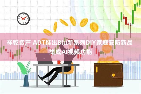祥乾资产 ADT推出Blu新系列DIY家庭安防新品 集成AI视频功能
