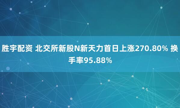 胜宇配资 北交所新股N新天力首日上涨270.80% 换手率95.88%