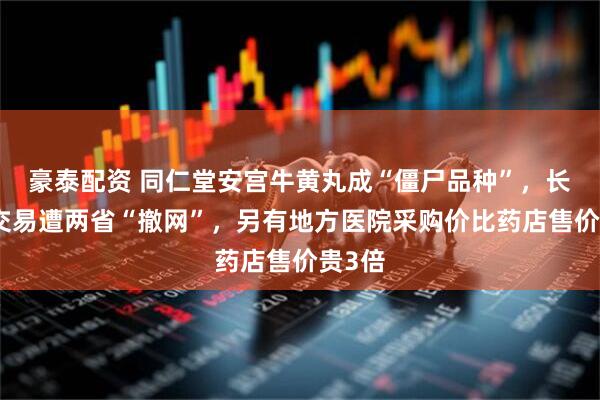 豪泰配资 同仁堂安宫牛黄丸成“僵尸品种”，长期无交易遭两省“撤网”，另有地方医院采购价比药店售价贵3倍