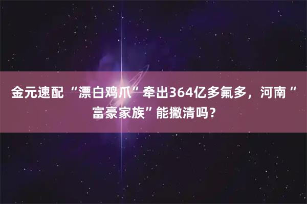 金元速配 “漂白鸡爪”牵出364亿多氟多，河南“富豪家族”能撇清吗？