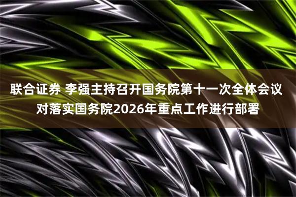 联合证券 李强主持召开国务院第十一次全体会议 对落实国务院2026年重点工作进行部署