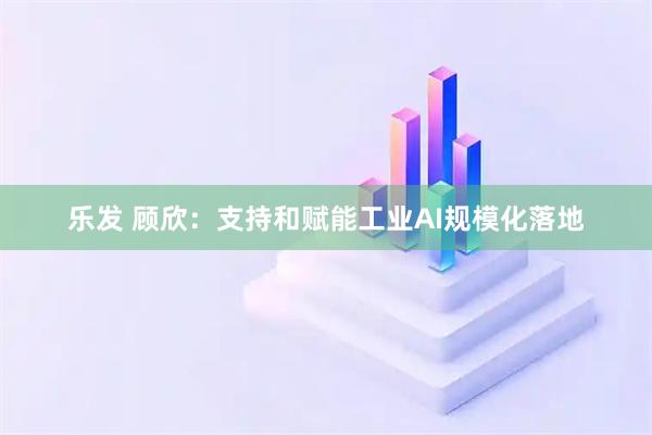 乐发 顾欣：支持和赋能工业AI规模化落地