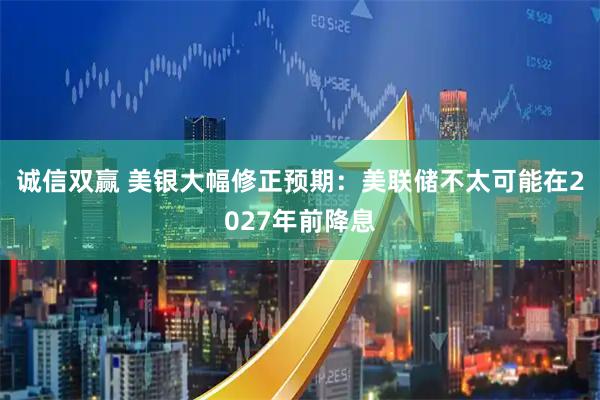 诚信双赢 美银大幅修正预期：美联储不太可能在2027年前降息