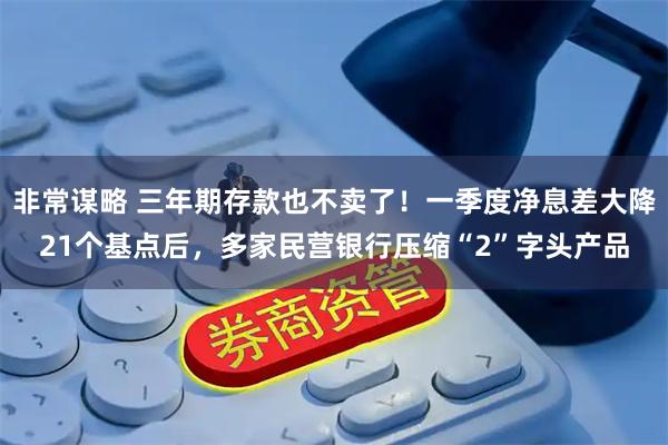 非常谋略 三年期存款也不卖了！一季度净息差大降21个基点后，多家民营银行压缩“2”字头产品