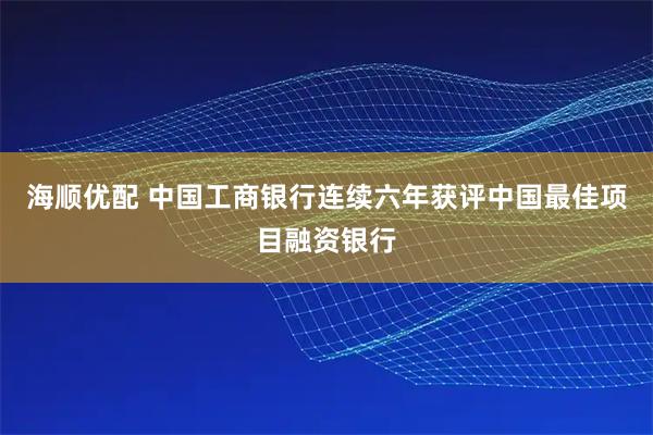 海顺优配 中国工商银行连续六年获评中国最佳项目融资银行