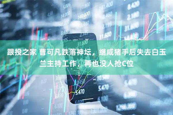 跟投之家 曹可凡跌落神坛，继咸猪手后失去白玉兰主持工作，再也没人抢C位