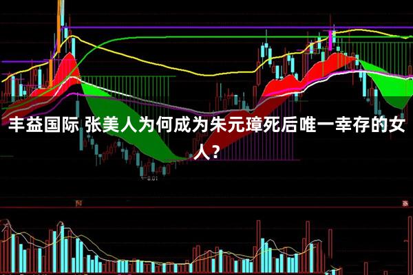 丰益国际 张美人为何成为朱元璋死后唯一幸存的女人？