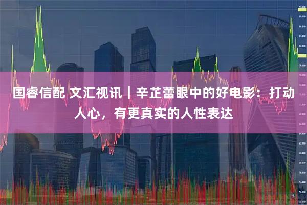 国睿信配 文汇视讯｜辛芷蕾眼中的好电影：打动人心，有更真实的人性表达