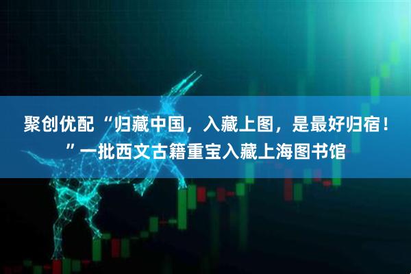 聚创优配 “归藏中国，入藏上图，是最好归宿！”一批西文古籍重宝入藏上海图书馆