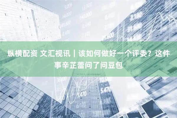 纵横配资 文汇视讯｜该如何做好一个评委？这件事辛芷蕾问了问豆包