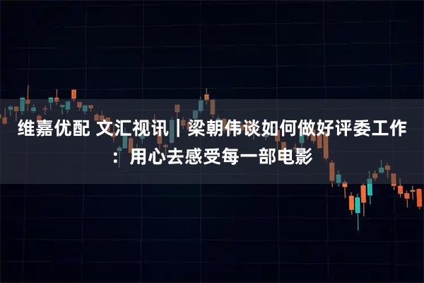 维嘉优配 文汇视讯｜梁朝伟谈如何做好评委工作：用心去感受每一部电影