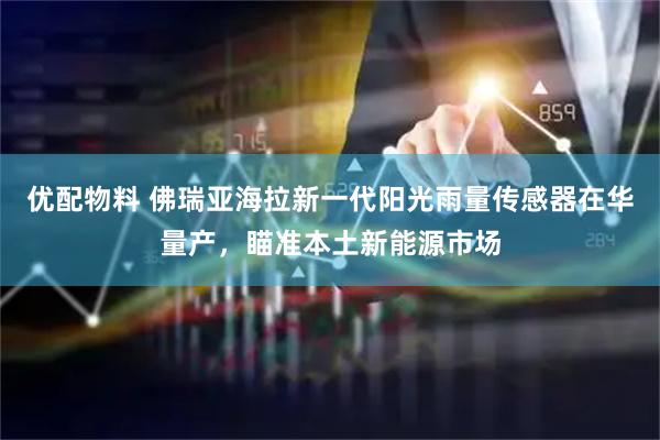 优配物料 佛瑞亚海拉新一代阳光雨量传感器在华量产，瞄准本土新能源市场