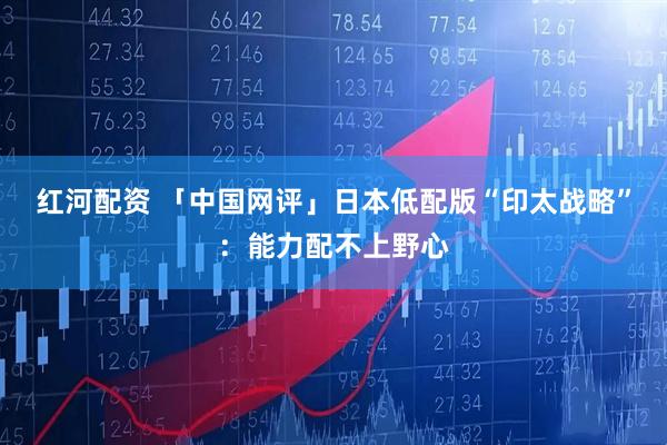 红河配资 「中国网评」日本低配版“印太战略”：能力配不上野心